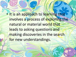 • It is an approach to learning that 
involves a process of exploring the 
natural or material world that 
leads to asking questions and 
making discoveries in the search 
for new understandings. 
 