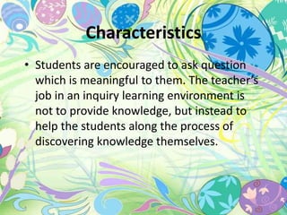 Characteristics 
• Students are encouraged to ask question 
which is meaningful to them. The teacher’s 
job in an inquiry learning environment is 
not to provide knowledge, but instead to 
help the students along the process of 
discovering knowledge themselves. 
 