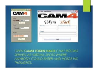 OPEN CAM4 TOKEN HACK CHAT ROOMS 
SERVED AS VIRTUAL SPOTS WHERE 
ANYBODY COULD ENTER AND VOICE HIS 
THOUGHTS. 
 
