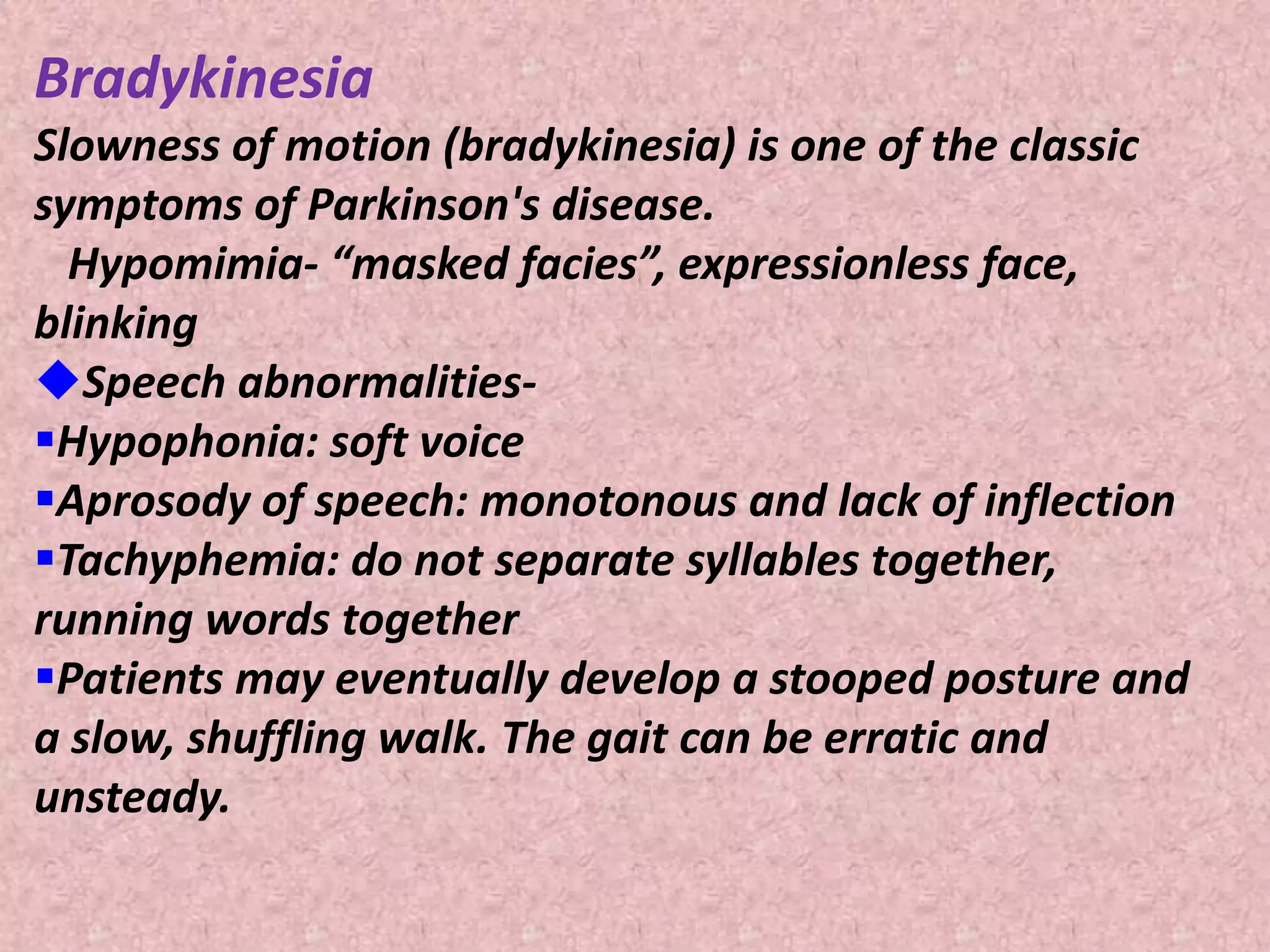 Bradykinesia 
Slowness of motion (bradykinesia) is one of the classic 
symptoms of Parkinson's disease. 
Hypomimia- “masked facies”, expressionless face, 
blinking 
Speech abnormalities- 
Hypophonia: soft voice 
Aprosody of speech: monotonous and lack of inflection 
Tachyphemia: do not separate syllables together, 
running words together 
Patients may eventually develop a stooped posture and 
a slow, shuffling walk. The gait can be erratic and 
unsteady. 
 