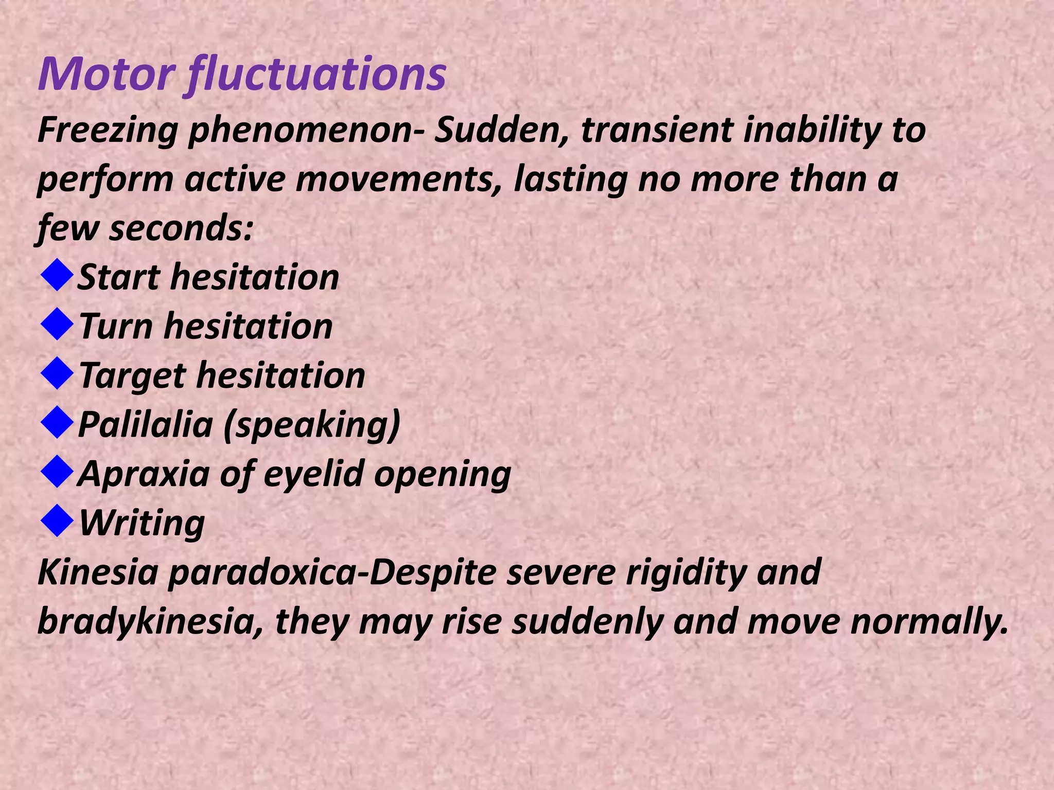 Motor fluctuations 
Freezing phenomenon- Sudden, transient inability to 
perform active movements, lasting no more than a 
few seconds: 
Start hesitation 
Turn hesitation 
Target hesitation 
Palilalia (speaking) 
Apraxia of eyelid opening 
Writing 
Kinesia paradoxica-Despite severe rigidity and 
bradykinesia, they may rise suddenly and move normally. 
 