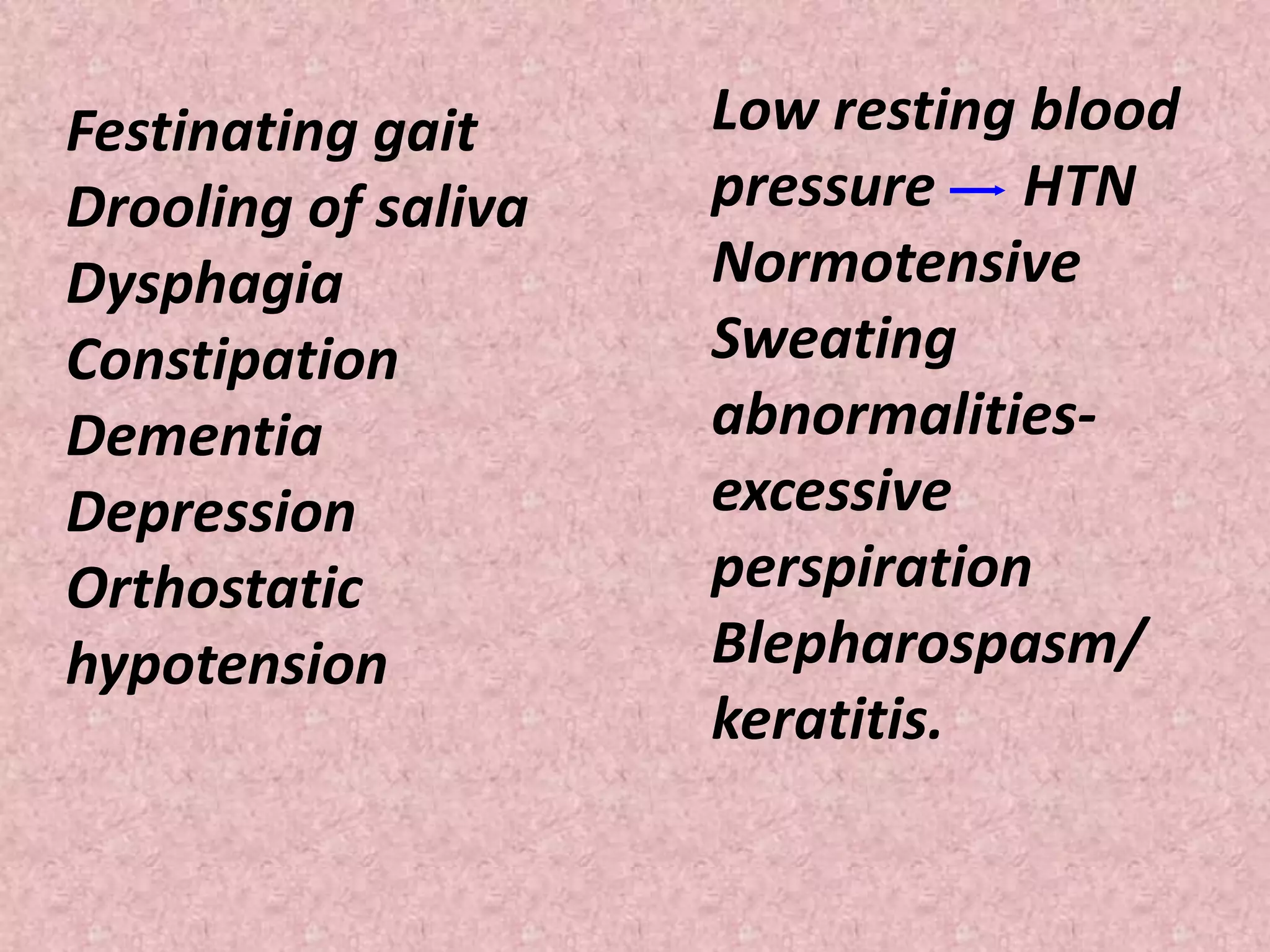 Festinating gait 
Drooling of saliva 
Dysphagia 
Constipation 
Dementia 
Depression 
Orthostatic 
hypotension 
Low resting blood 
pressure HTN 
Normotensive 
Sweating 
abnormalities-excessive 
perspiration 
Blepharospasm/ 
keratitis. 
 