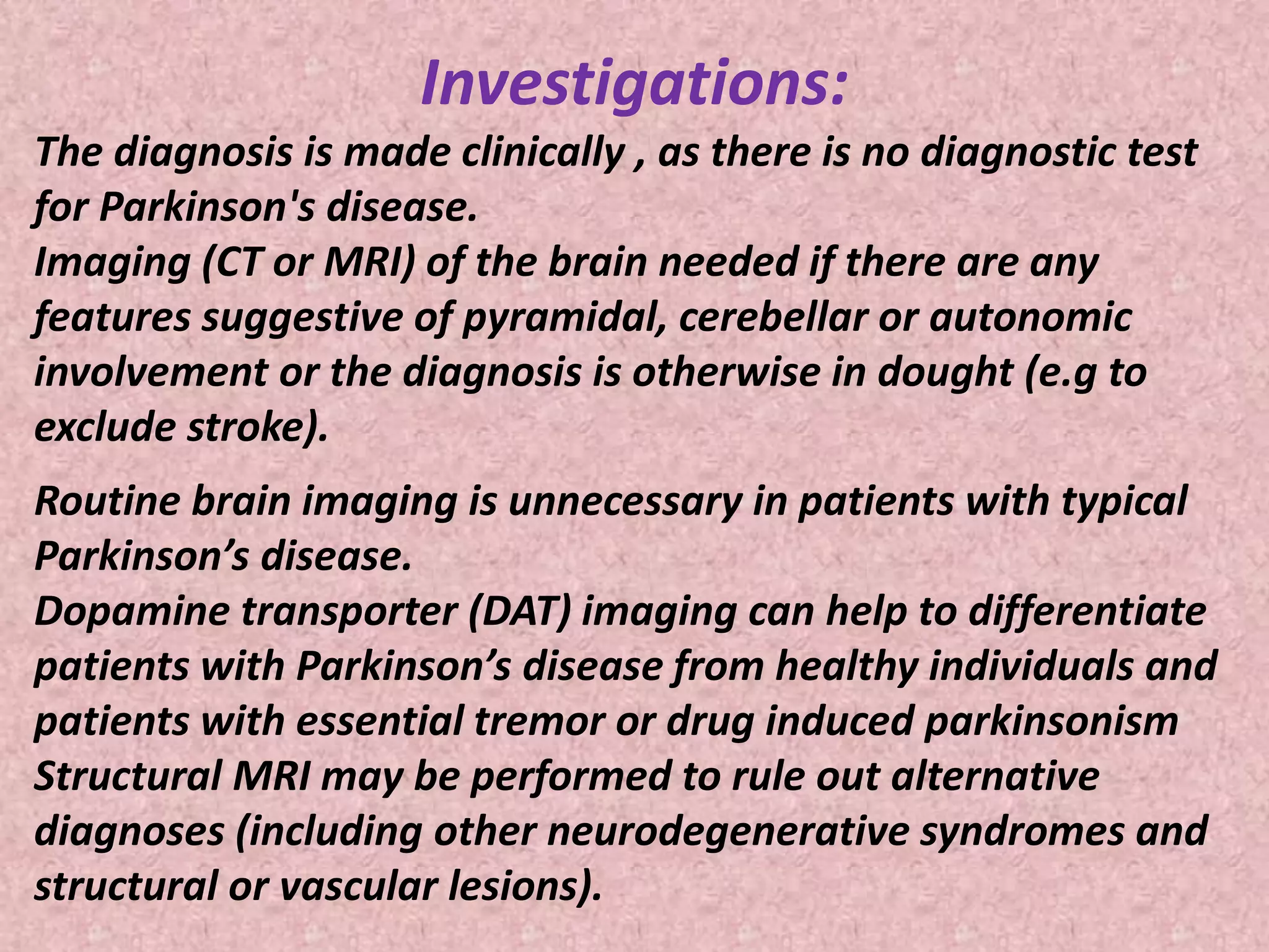Investigations: 
The diagnosis is made clinically , as there is no diagnostic test 
for Parkinson's disease. 
Imaging (CT or MRI) of the brain needed if there are any 
features suggestive of pyramidal, cerebellar or autonomic 
involvement or the diagnosis is otherwise in dought (e.g to 
exclude stroke). 
Routine brain imaging is unnecessary in patients with typical 
Parkinson’s disease. 
Dopamine transporter (DAT) imaging can help to differentiate 
patients with Parkinson’s disease from healthy individuals and 
patients with essential tremor or drug induced parkinsonism 
Structural MRI may be performed to rule out alternative 
diagnoses (including other neurodegenerative syndromes and 
structural or vascular lesions). 
 