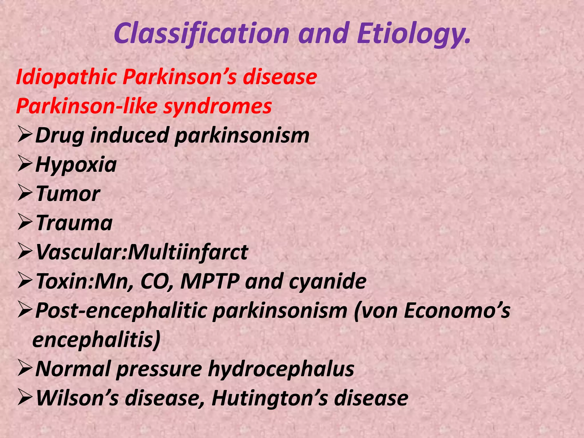 Classification and Etiology. 
Idiopathic Parkinson’s disease 
Parkinson-like syndromes 
Drug induced parkinsonism 
Hypoxia 
Tumor 
Trauma 
Vascular:Multiinfarct 
Toxin:Mn, CO, MPTP and cyanide 
Post-encephalitic parkinsonism (von Economo’s 
encephalitis) 
Normal pressure hydrocephalus 
Wilson’s disease, Hutington’s disease 
 