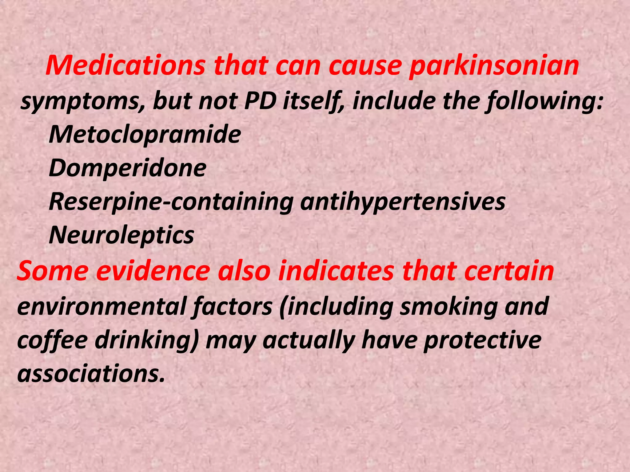 Medications that can cause parkinsonian 
symptoms, but not PD itself, include the following: 
Metoclopramide 
Domperidone 
Reserpine-containing antihypertensives 
Neuroleptics 
Some evidence also indicates that certain 
environmental factors (including smoking and 
coffee drinking) may actually have protective 
associations. 
 