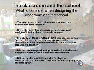 The classroom and the school 
What to consider when designing the 
classroom and the school 
The environment that children learn in must be a 
reflection of their interests. 
Students have clear responses about classroom 
design of interior classroom environments. 
In a study by Marilyn A.Read (2010) she discusses how 
“young children understand and appreciate the 
aesthetics of their near environment in both a complex 
and visceral manner”. 
It is important to provide opportunities for students to 
design elements in their classroom environment. 
Natural light is crucial to children’s physical 
development and must be considered when designing a 
learning space. 
 