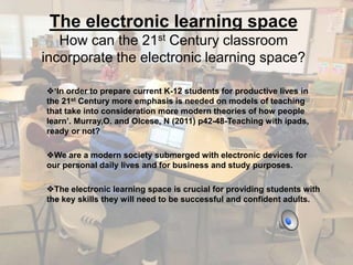 The electronic learning space 
How can the 21st Century classroom 
incorporate the electronic learning space? 
‘In order to prepare current K-12 students for productive lives in 
the 21st Century more emphasis is needed on models of teaching 
that take into consideration more modern theories of how people 
learn’. Murray,O. and Olcese, N (2011) p42-48-Teaching with ipads, 
ready or not? 
We are a modern society submerged with electronic devices for 
our personal daily lives and for business and study purposes. 
The electronic learning space is crucial for providing students with 
the key skills they will need to be successful and confident adults. 
 