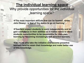 The individual learning space 
Why provide opportunities for the individual 
learning space? 
The most important attitude that can be formed’, wrote 
John Dewey’, is that of the desire to go on learning’. 
Teachers expect students to work independently and to 
gain confidence in their abilities so it makes sense to allow 
students opportunities to be responsible for their own 
learning by becoming increasingly self directed learners. 
Students who take the initiative and become proactive 
learners tend to retain their knowledge and make better use 
of this knowledge. 
 