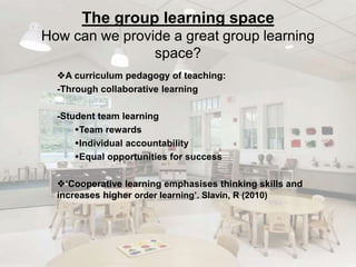 The group learning space 
How can we provide a great group learning 
space? 
A curriculum pedagogy of teaching: 
-Through collaborative learning 
-Student team learning 
Team rewards 
Individual accountability 
Equal opportunities for success 
‘Cooperative learning emphasises thinking skills and 
increases higher order learning’. Slavin, R (2010) 
 