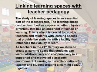 Linking learning spaces with 
teacher pedagogy 
The study of learning spaces is an essential 
part of the teachers role. The learning space 
can be described as a space, whether physical 
or virtual, that has an important influence on 
learning. This is why it is crucial to provide 
teachers and students with learning spaces 
that provide the students with a facility that 
influences their ability to learn. 
As teachers in the 21st Century we strive to 
create a learning space that students can 
learn collaboratively and co-operatively in a 
supported and motivated classroom 
environment. Learning is the collaboration of 
teacher and student creating a learning space 
together. 
 