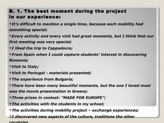 B. 1. The best moment during the project 
in our experience: 
It’s difficult to mention a single time, because each mobility had 
something special; 
Every activity and every visit had great moments, but I think that our 
first meeting was very special; 
I liked the trip to Cappadocia; 
From Spain when I could capture students’ interest in discovering 
Romania; 
Visit to Italy; 
Visit to Portugal - materials presented; 
The experience from Bulgaria; 
There have been many beautiful moments, but the one I loved most 
was the movie presentation in Greece; 
Three prizes in contest: ”MADE FOR EUROPE”; 
The activities with the students in my school; 
The activities during mobility project – exchange experiences; 
I discovered new aspects of the culture, traditions the other 
countries. 
 