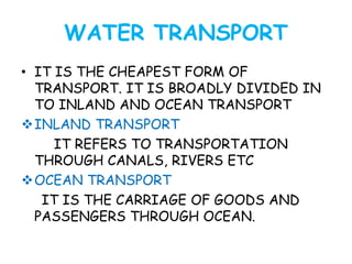 WATER TRANSPORT 
• IT IS THE CHEAPEST FORM OF 
TRANSPORT. IT IS BROADLY DIVIDED IN 
TO INLAND AND OCEAN TRANSPORT 
INLAND TRANSPORT 
IT REFERS TO TRANSPORTATION 
THROUGH CANALS, RIVERS ETC 
OCEAN TRANSPORT 
IT IS THE CARRIAGE OF GOODS AND 
PASSENGERS THROUGH OCEAN. 
 