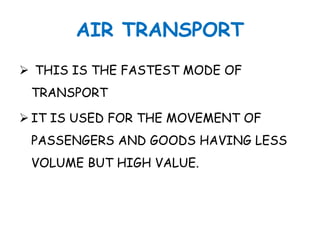 AIR TRANSPORT 
 THIS IS THE FASTEST MODE OF 
TRANSPORT 
 IT IS USED FOR THE MOVEMENT OF 
PASSENGERS AND GOODS HAVING LESS 
VOLUME BUT HIGH VALUE. 
 