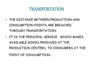 TRANSPORTATION 
• THE DISTANCE BETWEEN PRODUCTION AND 
CONSUMPTION POINTS ARE BREACHED 
THROUGH TRANSPORTATION. 
• IT IS THE PRINCIPAL SERVICE , WHICH MAKES 
AVAILABLE GOODS PRODUCED AT THE 
PRODUCTION CENTERS, TO CONSUMERS AT THE 
POINT OF CONSUMPTION. 
 