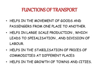 FUNCTIONS OF TRANSPORT 
• HELPS IN THE MOVEMENT OF GOODS AND 
PASSENGERS FROM ONE PLACE TO ANOTHER. 
• HELPS IN LARGE SCALE PRODUCTION , WHICH 
LEADS TO SPEIALISATION , AND DIVISION OF 
LABOUR. 
• HELPS IN THE STABILISATION OF PRICES OF 
COMMODITIES AT DIFFERENT PLACES 
• HELPS IN THE GROWTH OF TOWNS AND CITIES. 
 