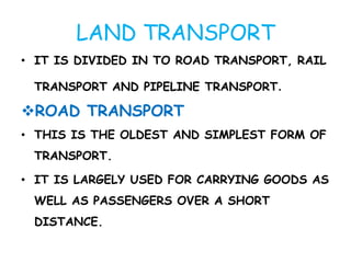 LAND TRANSPORT 
• IT IS DIVIDED IN TO ROAD TRANSPORT, RAIL 
TRANSPORT AND PIPELINE TRANSPORT. 
ROAD TRANSPORT 
• THIS IS THE OLDEST AND SIMPLEST FORM OF 
TRANSPORT. 
• IT IS LARGELY USED FOR CARRYING GOODS AS 
WELL AS PASSENGERS OVER A SHORT 
DISTANCE. 
 