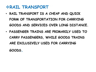 RAIL TRANSPORT 
• RAIL TRANSPORT IS A CHEAP AND QUICK 
FORM OF TRANSPORTATION FOR CARRYING 
GOODS AND SERVICES OVER LONG DISTANCE. 
• PASSENGER TRAINS ARE PRIMARILY USED TO 
CARRY PASSENGERS, WHILE GOODS TRAINS 
ARE EXCLUSIVELY USED FOR CARRYING 
GOODS. 
 