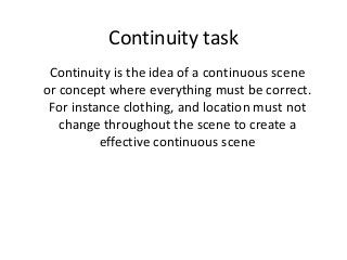 Continuity task 
Continuity is the idea of a continuous scene 
or concept where everything must be correct. 
For instance clothing, and location must not 
change throughout the scene to create a 
effective continuous scene 
 