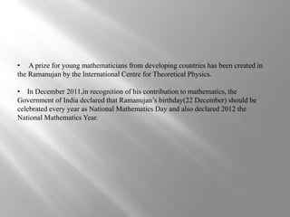 • A prize for young mathematicians from developing countries has been created in 
the Ramanujan by the International Centre for Theoretical Physics. 
• In December 2011,in recognition of his contribution to mathematics, the 
Government of India declared that Ramanujan’s birthday(22 December) should be 
celebrated every year as National Mathematics Day and also declared 2012 the 
National Mathematics Year. 
 