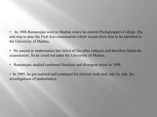 • In 1906 Ramanujan went to Madras where he entered Pachaiyappa's College. His 
aim was to pass the First Arts examination which would allow him to be admitted to 
the University of Madras. 
• He passed in mathematics but failed all his other subjects and therefore failed the 
examination. So he could not enter the University of Madras. 
• Ramanujan studied continued fractions and divergent series in 1908. 
• In 1909, he got married and continued his clerical work and, side by side, his 
investigations of mathematics. 
 