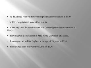 • He devoloped relations between elliptic modular equations in 1910. 
• In 1911, he published some of his results. 
• In January 1913 he sent his work to a Cambridge Professor named G. H. 
Hardy. 
• He was given a scholarship in May by the University of Madras. 
• Ramanujan set sail for England at the age of 26 years in 1914. 
• He departed from this world on April 26, 1920. 
 