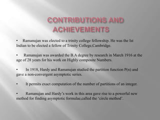 • Ramanujan was elected to a trinity college fellowship. He was the Ist 
Indian to be elected a fellow of Trinity College,Cambridge. 
• Ramanujan was awarded the B.A degree by research in March 1916 at the 
age of 28 years for his work on Highly composite Numbers. 
• In 1918, Hardy and Ramanujan studied the partition function P(n) and 
gave a non-convergent asymptotic series. 
• It permits exact computation of the number of partitions of an integer. 
• Ramanujan and Hardy’s work in this area gave rise to a powerful new 
method for finding asymptotic formulae,called the ‘circle method’. 
 