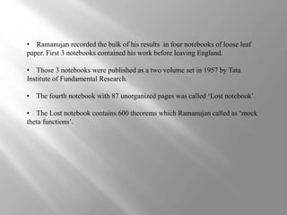 • Ramanujan recorded the bulk of his results in four notebooks of loose leaf 
paper. First 3 notebooks contained his work before leaving England. 
• Those 3 notebooks were published as a two volume set in 1957 by Tata 
Institute of Fundamental Research. 
• The fourth notebook with 87 unorganized pages was called ‘Lost notebook’. 
• The Lost notebook contains 600 theorems which Ramanujan called as ‘mock 
theta functions’. 
 