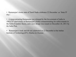 • Ramanujan’s home state of Tamil Nadu celebrates 22 December as ‘State IT 
Day’. 
• A stamp picturing Ramanujan was released by the Government of india in 
1962(75th anniversary of Ramanujan’s birth) commemorating his achievements in 
the field of number theory, and a new design was issued on December 26, 2011 by 
the India Post. 
• Ramanujan’s work and life are celebrated on 22 December at the Indian 
Institute of Technology(IIT), Madras in Chennai. 
 