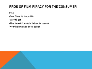 PROS OF FILM PIRACY FOR THE CONSUMER 
Pros 
-Free Films for the public 
-Easy to get 
-Able to watch a movie before its release 
-No travel involved so its easier 
 