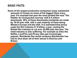 BASIC FACTS 
Some of the largest production companies loose substantial 
amounts of money on some of the biggest films every 
year. For example last year the most pirated film was ‘The 
Hobbit: An Unexpected Journey’ with 8.4 million 
downloads. 58% of these downloads worldwide are made 
by 16-24 year olds, with a vast majority of these being 
Western Europe and the USA. It is estimated that piracy 
costs the film industry £1.5 billion a year, costing the 
British film industry to cut over 30,000 jobs last year. The 
retail industry is also suffering. For example as sites like 
Netflix, LoveFilm and Piracy sites get increasingly 
popular, Worldwide film rental company Blockbuster has 
had to shut down all of their stores in America and 
Britain. 
 