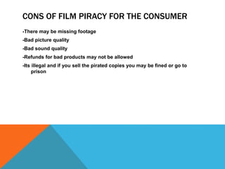 CONS OF FILM PIRACY FOR THE CONSUMER 
-There may be missing footage 
-Bad picture quality 
-Bad sound quality 
-Refunds for bad products may not be allowed 
-Its illegal and if you sell the pirated copies you may be fined or go to 
prison 
 