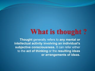 Thought generally refers to any mental or 
intellectual activity involving an individual’s 
subjective consciousness. It can refer either 
to the act of thinking or the resulting ideas 
or arrangements of ideas. 
 