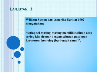 LANJUTAN...! 
William Sutton dari Amerika Serikat 1902 
mengatakan: 
“setiap sel masing-masing memiliki salinan atau 
sering kita dengar dengan sebutan pasangan 
kromosom homolog (berbentuk sama)”. 
 