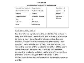 LESSONPLAN 
SELF DESIGNED INNOVATIVE LESSON PLAN 
Name of the Teacher : Divya Suresh 
Name of the school : St.Thomas H.S.S 
Subject : English 
Type of Lesson : Extended Reading 
Unit : 1 
Sub unit : Macbeth 
Issue : Conspiracy 
Standard : 8 
Volume : 1 
Period : 
Duration : 
40mins 
ME T H O D AD O P T E D 
Teacher shows a picture to the students.The picture is 
very much related to the story. The students are asked 
to write a story based on the picture.After that the 
teacher makes each student readout the story.Then 
teacher reads out the story.Then teacher tries to co-relate 
the stories of the students with that of the story 
in the textbook.This creates curiosity and interest 
among the students to listen to the story.Teacher then 
provides the meaning of difficult words in the 
lesson,then the story can be re-written by adding those 
words. 
 