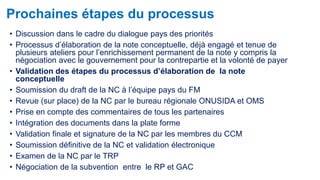 Prochaines étapes du processus 
• Discussion dans le cadre du dialogue pays des priorités 
• Processus d’élaboration de la note conceptuelle, déjà engagé et tenue de 
plusieurs ateliers pour l’enrichissement permanent de la note y compris la 
négociation avec le gouvernement pour la contrepartie et la volonté de payer 
• Validation des étapes du processus d’élaboration de la note 
conceptuelle 
• Soumission du draft de la NC à l’équipe pays du FM 
• Revue (sur place) de la NC par le bureau régionale ONUSIDA et OMS 
• Prise en compte des commentaires de tous les partenaires 
• Intégration des documents dans la plate forme 
• Validation finale et signature de la NC par les membres du CCM 
• Soumission définitive de la NC et validation électronique 
• Examen de la NC par le TRP 
• Négociation de la subvention entre le RP et GAC 
 