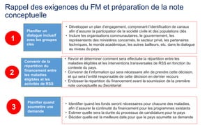 Rappel des exigences du FM et préparation de la note 
conceptuelle 
• Identifier quand les fonds seront nécessaires pour chacune des maladies, 
afin d’assurer la continuité du financement pour les programmes existants 
• Estimer quelle sera la durée du processus de candidature pour le pays 
• Décider quelle est la meilleure date pour que le pays soumette sa demande 
Planifier quand 
soumettre une 
demande 
3 
• Développer un plan d’engagement, comprenant l’identification de canaux 
afin d’assurer la participation de la société civile et des populations clés 
• Inclure les organisations communautaires, le gouvernement, les 
représentants des ministères concernés, le secteur privé, les partenaires 
techniques, le monde académique, les autres bailleurs, etc. dans le dialogue 
au niveau du pays 
Planifier un 
dialogue inclusif 
avec les groupes 
clés 
1 
• Revoir et déterminer comment sera effectuée la répartition entre les 
maladies éligibles et les interventions transversales de RSS en fonction du 
contexte du pays. 
• Convenir de l’information qui sera nécessaire afin de prendre cette décision, 
et qui sera l’entité responsable de cette décision en dernier recours 
• Endosser la répartition du financement avant la soumission de la première 
note conceptuelle au Secrétariat 
Convenir de la 
répartition du 
financement entre 
les maladies 
éligibles et les 
activités de RSS 
2 
 