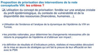 Proposition de priorisation des interventions de la note 
conceptuelle VIH: les critères ? 
L’utilisation du concept de priorisation: fondée sur une analyse croisée 
du profil épidémiologique, du contexte de vulnérabilité et de la 
disponibilité des ressources (financières, humaines…), 
Utilisation de l’évidence et l’analyse de la dynamique de l’épidémie du VIH en 
Tunisie, 
les priorités nationales, pour déterminer les changements nécessaires afin de 
réduire la propagation de l’épidémie et d’atténuer son impact ; 
la définition de résultats et d’indicateurs précis, réalistes et mesurables découlant 
de la mise en oeuvre de stratégies qui ont fait la preuve de leur efficacité en lien 
avec le PSN 
 