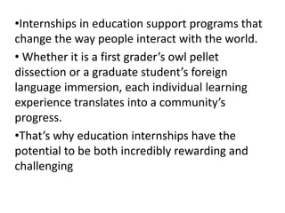 •Internships in education support programs that 
change the way people interact with the world. 
• Whether it is a first grader’s owl pellet 
dissection or a graduate student’s foreign 
language immersion, each individual learning 
experience translates into a community’s 
progress. 
•That’s why education internships have the 
potential to be both incredibly rewarding and 
challenging 
 