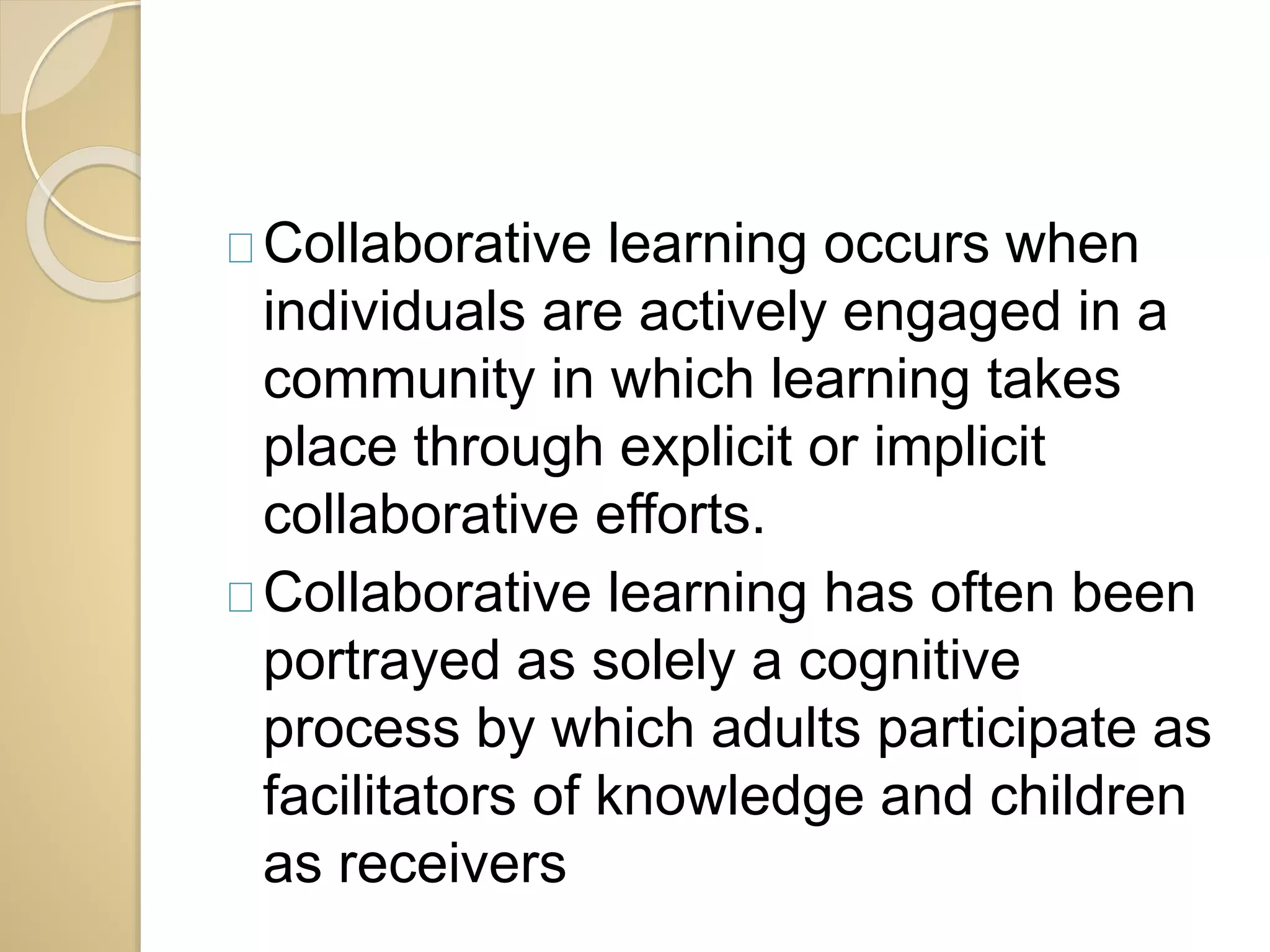 Collaborative learning occurs when 
individuals are actively engaged in a 
community in which learning takes 
place through explicit or implicit 
collaborative efforts. 
Collaborative learning has often been 
portrayed as solely a cognitive 
process by which adults participate as 
facilitators of knowledge and children 
as receivers 
 