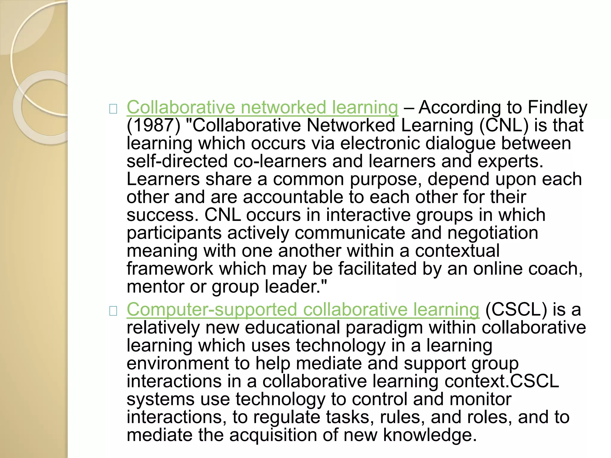 Collaborative networked learning – According to Findley 
(1987) "Collaborative Networked Learning (CNL) is that 
learning which occurs via electronic dialogue between 
self-directed co-learners and learners and experts. 
Learners share a common purpose, depend upon each 
other and are accountable to each other for their 
success. CNL occurs in interactive groups in which 
participants actively communicate and negotiation 
meaning with one another within a contextual 
framework which may be facilitated by an online coach, 
mentor or group leader." 
Computer-supported collaborative learning (CSCL) is a 
relatively new educational paradigm within collaborative 
learning which uses technology in a learning 
environment to help mediate and support group 
interactions in a collaborative learning context.CSCL 
systems use technology to control and monitor 
interactions, to regulate tasks, rules, and roles, and to 
mediate the acquisition of new knowledge. 
 