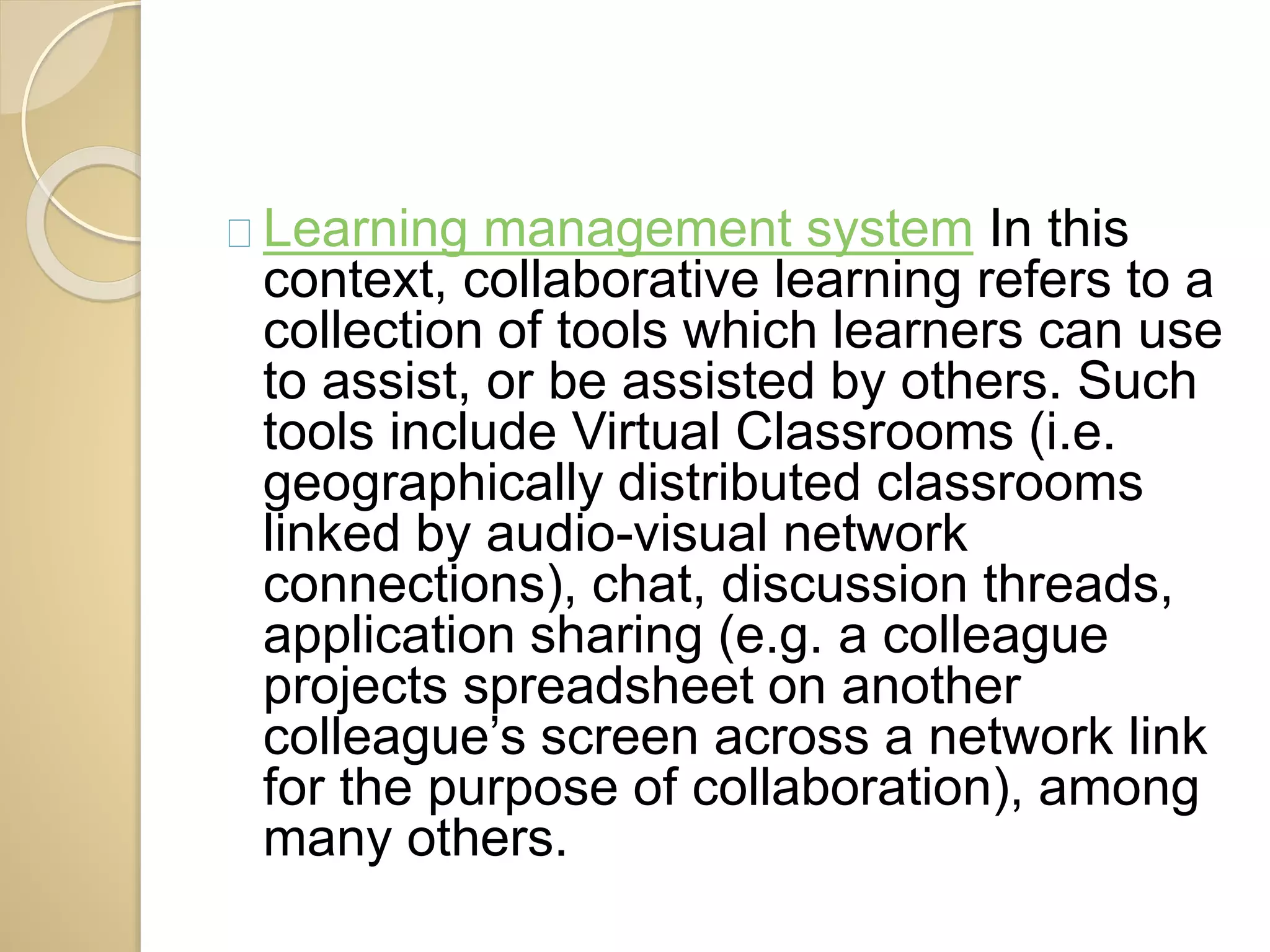 Learning management system In this 
context, collaborative learning refers to a 
collection of tools which learners can use 
to assist, or be assisted by others. Such 
tools include Virtual Classrooms (i.e. 
geographically distributed classrooms 
linked by audio-visual network 
connections), chat, discussion threads, 
application sharing (e.g. a colleague 
projects spreadsheet on another 
colleague’s screen across a network link 
for the purpose of collaboration), among 
many others. 
 