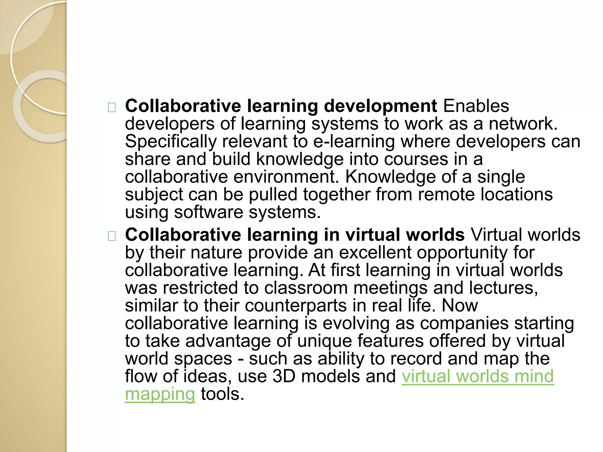 Collaborative learning development Enables 
developers of learning systems to work as a network. 
Specifically relevant to e-learning where developers can 
share and build knowledge into courses in a 
collaborative environment. Knowledge of a single 
subject can be pulled together from remote locations 
using software systems. 
Collaborative learning in virtual worlds Virtual worlds 
by their nature provide an excellent opportunity for 
collaborative learning. At first learning in virtual worlds 
was restricted to classroom meetings and lectures, 
similar to their counterparts in real life. Now 
collaborative learning is evolving as companies starting 
to take advantage of unique features offered by virtual 
world spaces - such as ability to record and map the 
flow of ideas, use 3D models and virtual worlds mind 
mapping tools. 
 