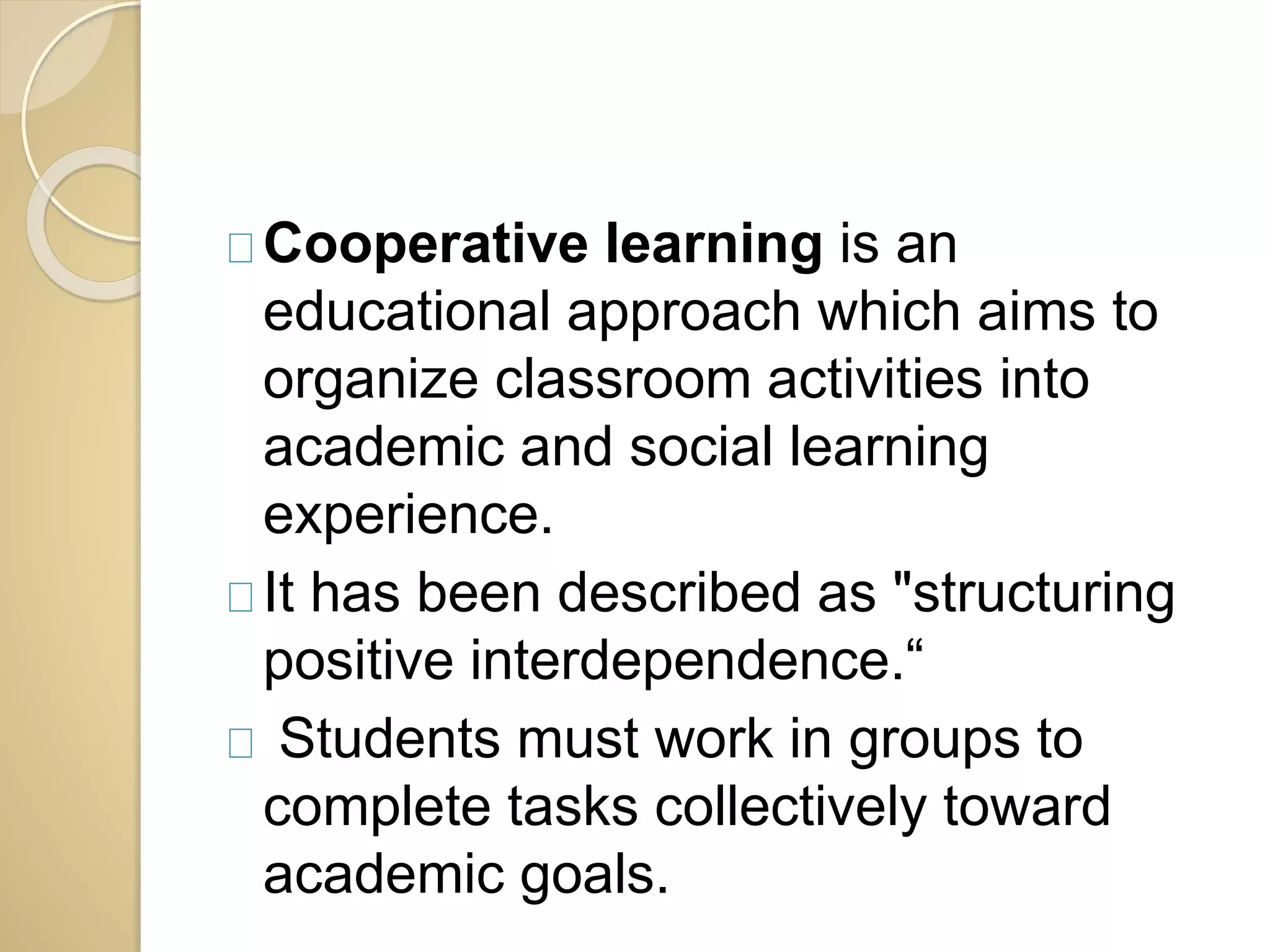 Cooperative learning is an 
educational approach which aims to 
organize classroom activities into 
academic and social learning 
experience. 
It has been described as "structuring 
positive interdependence.“ 
Students must work in groups to 
complete tasks collectively toward 
academic goals. 
 