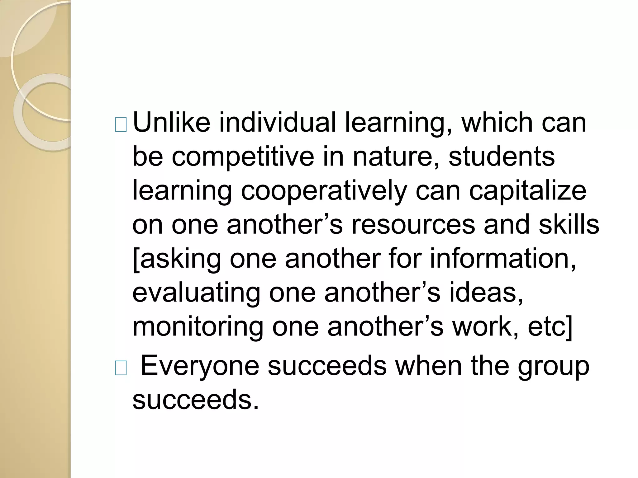 Unlike individual learning, which can 
be competitive in nature, students 
learning cooperatively can capitalize 
on one another’s resources and skills 
[asking one another for information, 
evaluating one another’s ideas, 
monitoring one another’s work, etc] 
Everyone succeeds when the group 
succeeds. 
 