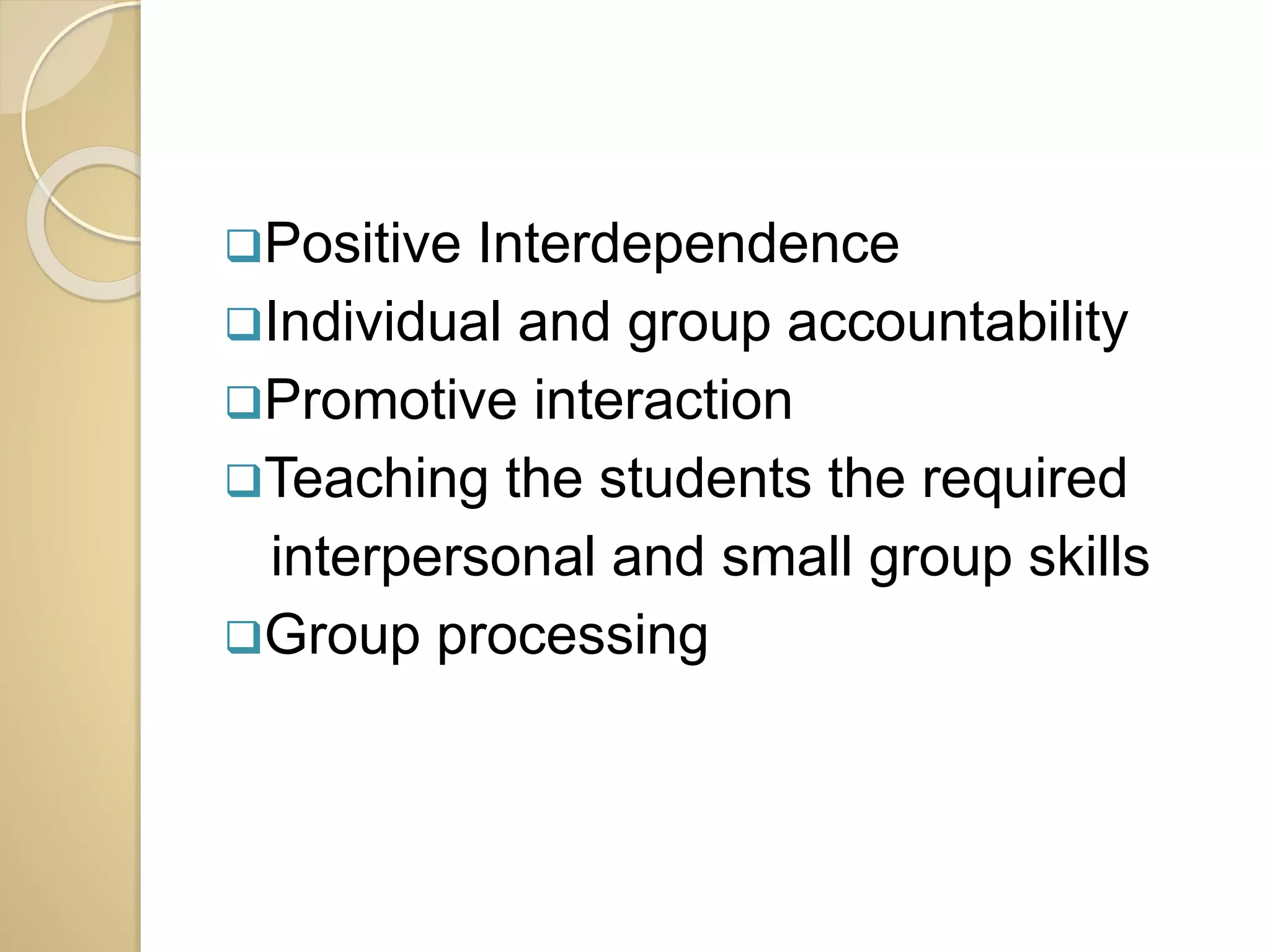 Positive Interdependence 
Individual and group accountability 
Promotive interaction 
Teaching the students the required 
interpersonal and small group skills 
Group processing 
 
