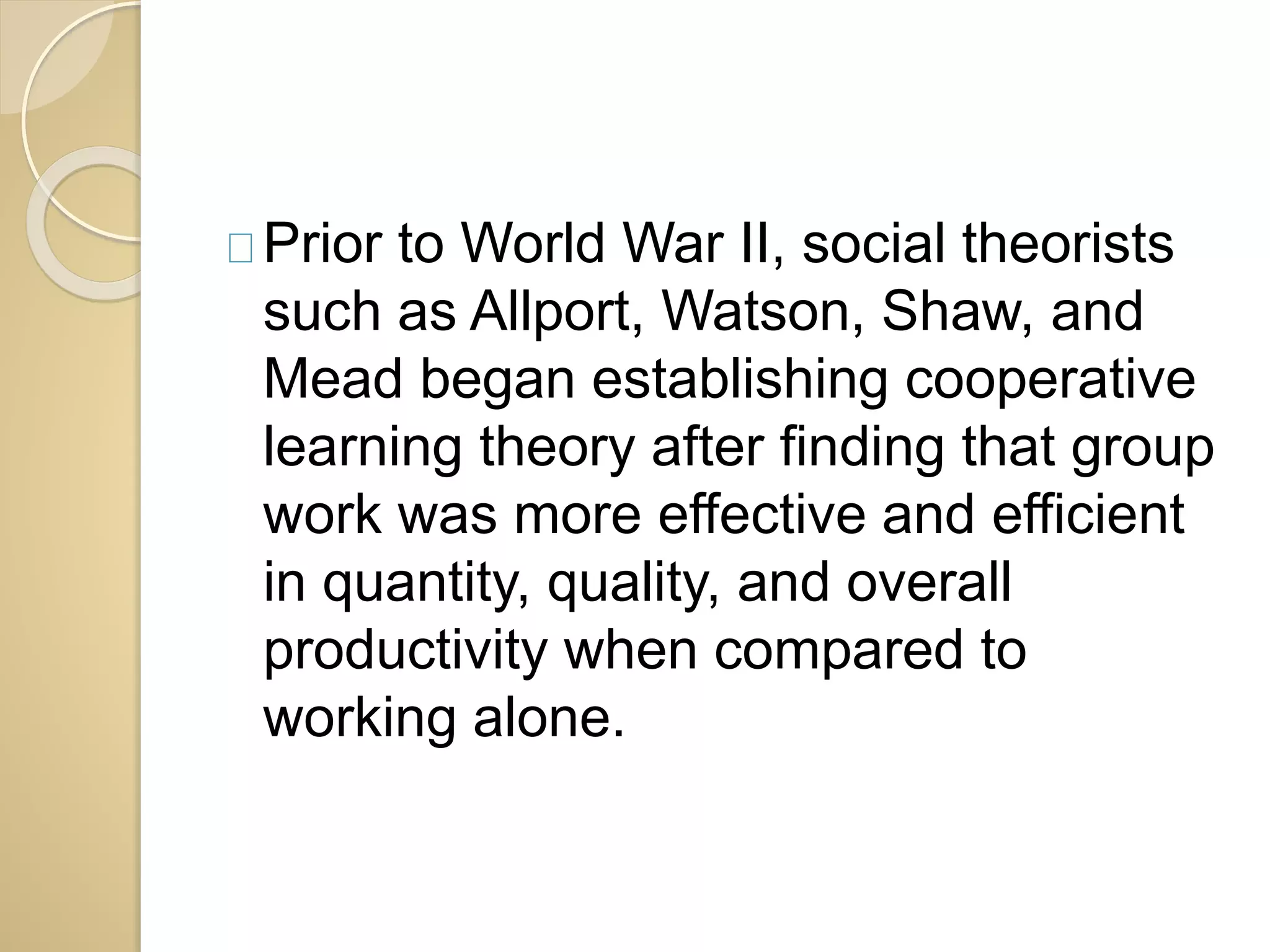 Prior to World War II, social theorists 
such as Allport, Watson, Shaw, and 
Mead began establishing cooperative 
learning theory after finding that group 
work was more effective and efficient 
in quantity, quality, and overall 
productivity when compared to 
working alone. 
 