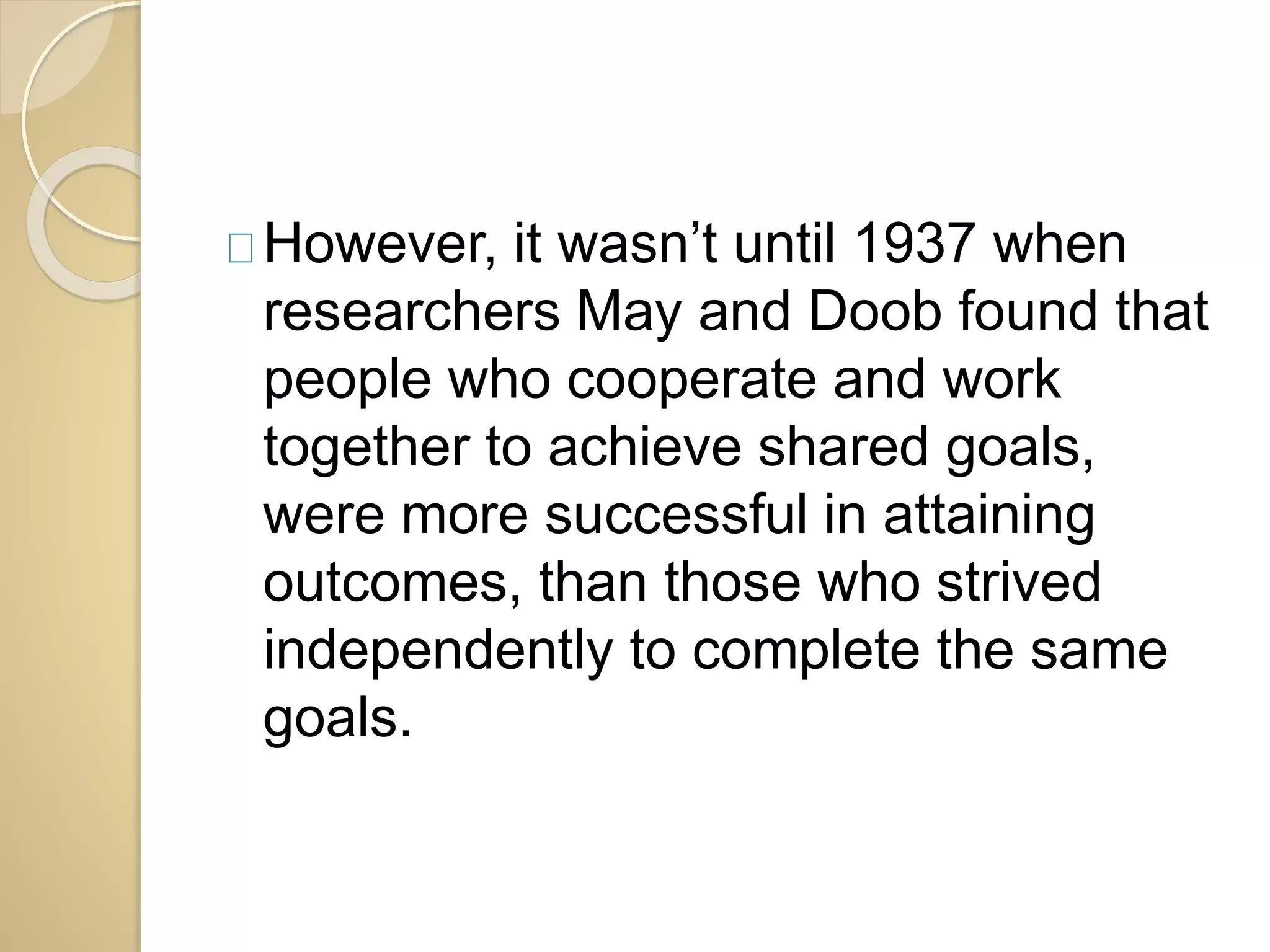 However, it wasn’t until 1937 when 
researchers May and Doob found that 
people who cooperate and work 
together to achieve shared goals, 
were more successful in attaining 
outcomes, than those who strived 
independently to complete the same 
goals. 
 
