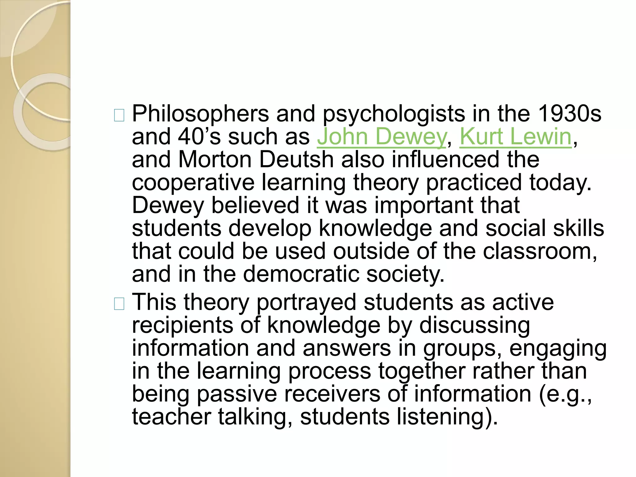 Philosophers and psychologists in the 1930s 
and 40’s such as John Dewey, Kurt Lewin, 
and Morton Deutsh also influenced the 
cooperative learning theory practiced today. 
Dewey believed it was important that 
students develop knowledge and social skills 
that could be used outside of the classroom, 
and in the democratic society. 
This theory portrayed students as active 
recipients of knowledge by discussing 
information and answers in groups, engaging 
in the learning process together rather than 
being passive receivers of information (e.g., 
teacher talking, students listening). 
 
