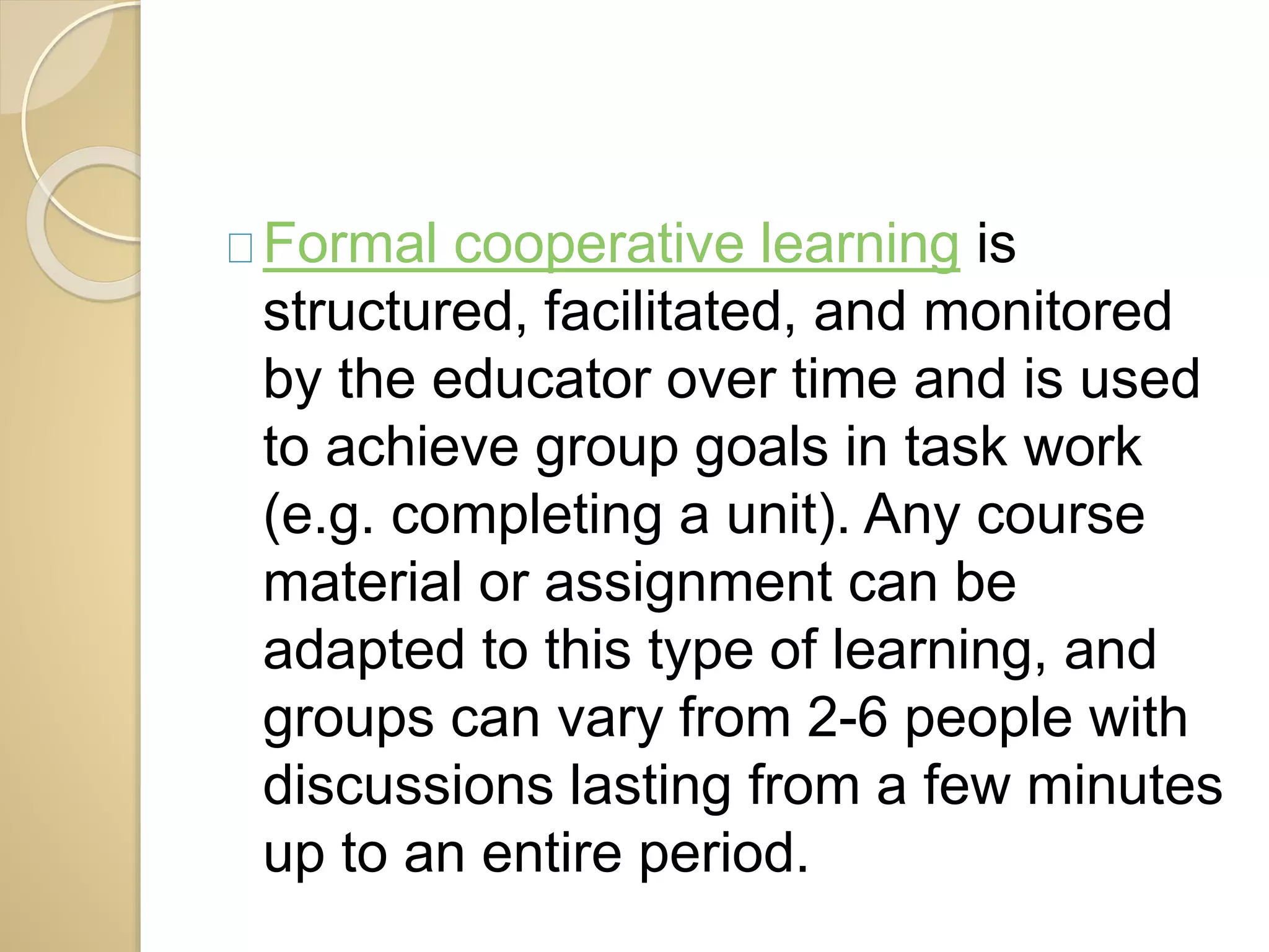 Formal cooperative learning is 
structured, facilitated, and monitored 
by the educator over time and is used 
to achieve group goals in task work 
(e.g. completing a unit). Any course 
material or assignment can be 
adapted to this type of learning, and 
groups can vary from 2-6 people with 
discussions lasting from a few minutes 
up to an entire period. 
 