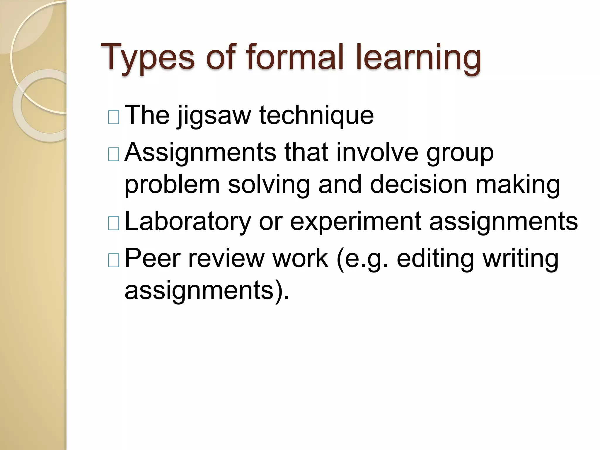 Types of formal learning 
The jigsaw technique 
Assignments that involve group 
problem solving and decision making 
Laboratory or experiment assignments 
Peer review work (e.g. editing writing 
assignments). 
 